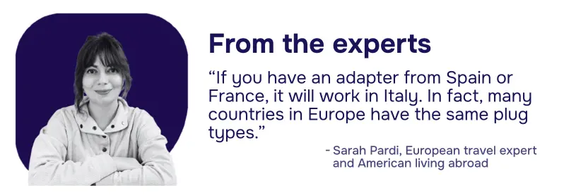 Tip from the experts: "If you have an adapter from Spain or France, it will work in Italy. In fact, many countries in Europe have the same plug types." - Sarah Pardi, European Travel Expert